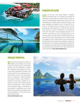 29| www.viagenssa.com |
PEDAÇOTROPICAL
Ejá que estamos falando em Caribe, os
brasileiros vão começar a ouvir a falar
muito mais de Santa Lucia, nas Pequenas
Antilhas, que foi considerada a melhor
ilha caribenha pelos leitores da concei-
tuada revista Condé Nast Traveller e que
acaba de ganhar uma representação co-
mercial aqui, a iTour, com vasta experi-
ência em operação e desenvolvimento
de produtos turísticos, para trabalhar o
mercado sul-americano. Repleta de ca-
choeiras naturais, vistas deslumbrantes,
praias com palmeiras, muitos quilôme-
tros de florestas virgens e montanhas, a
ilha também é classificada como um dos
destinos mais românticos do planeta. Na-
tureza exuberante é o que não lhe falta,
além de bons hotéis.
www.saintlucianow.com
PARAÍSODELUXO
Oque já era bom, ficou ainda melhor. O legendá-
rio hotel Eden Rock, em St Barths, ilha perdida na
imensidão azul-turquesa do Caribe francês e ponto de
encontro de celebridades internacionais, passou a ser ad-
ministrado pela Coleção Oetker, empresa europeia com
super prestígio na hotelaria de luxo. Construído há 70
anos em um platô rochoso na baía de St Jean, cercado
por praias de areias brancas e um recife de coral com rica
fauna marinha, o hotel é considerado um dos melhores
do mundo. Ele oferece 34 acomodações privativas e ex-
clusivas, encravadas na rocha, ao longo da praia ou no
meio dos jardins. As “villas” Nina e Rockstar (de 16 mil m²,
incluindo um estúdio de gravação com a lendária mesa
de mixagem de som usada por John Lennon para gravar
“Imagine”) são outras opções de acomodação. A gastrono-
mia também é cinco estrelas, assinada pelo chef executi-
vo mundialmente conhecido Jean-Georges Vongerichten,
da sofisticada cozinha de Nova York. Tudo ali lembra um
cenário de filme! www.edenrockhotel.com
 
