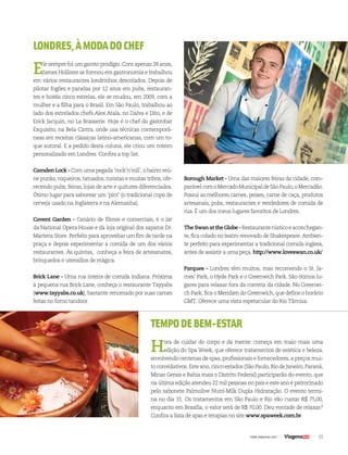 31| www.viagenssa.com |
TEMPODEBEM-ESTAR
Hora de cuidar do corpo e da mente: começa em maio mais uma
edição do Spa Week, que oferece tratamentos de estética e beleza,
envolvendo centenas de spas, profissionais e fornecedores, a preços mui-
to convidativos. Este ano, cinco estados (São Paulo, Rio de Janeiro, Paraná,
Minas Gerais e Bahia mais o Distrito Federal) participarão do evento, que
na última edição atendeu 22 mil pessoas no país e este ano é patrocinado
pelo sabonete Palmolive Nutri-Milk Dupla Hidratação. O evento termi-
na no dia 31. Os tratamentos em São Paulo e Rio vão custar R$ 75,00,
enquanto em Brasília, o valor será de R$ 70,00. Deu vontade de relaxar?
Confira a lista de spas e terapias no site www.spaweek.com.br
LONDRES,ÀMODADOCHEF
Ele sempre foi um garoto prodígio. Com apenas 28 anos,
James Hollister se formou em gastronomia e trabalhou
em vários restaurantes londrinhos descolados. Depois de
pilotar fogões e panelas por 12 anos em pubs, restauran-
tes e hotéis cinco estrelas, ele se mudou, em 2009, com a
mulher e a filha para o Brasil. Em São Paulo, trabalhou ao
lado dos estrelados chefs Alex Atala, no Dalva e Dito, e de
Erick Jacquin, no La Brasserie. Hoje é o chef do gastrobar
Exquisito, na Bela Cintra, onde usa técnicas contemporâ-
neas em receitas clássicas latino-americanas, com um to-
que autoral. E a pedido desta coluna, ele criou um roteiro
personalizado em Londres. Confira a top list.
Camden Lock - Com uma pegada ‘rock’n’roll’, o bairro reú-
ne punks, roqueiros, tatuados, turistas e muitas tribos, ofe-
recendo pubs, feiras, lojas de arte e quitutes diferenciados.
Ótimo lugar para saborear um ‘pint’ (o tradicional copo de
cerveja usado na Inglaterra e na Alemanha).
Covent Garden - Cenário de filmes e comerciais, é o lar
da National Opera House e da loja original dos sapatos Dr.
Martens Store. Perfeito para aproveitar um fim de tarde na
praça e depois experimentar a comida de um dos vários
restaurantes. Às quintas, conheça a feira de artesanatos,
brinquedos e utensílios de mágica.
Brick Lane - Uma rua inteira de comida indiana. Próxima
à pequena rua Brick Lane, conheça o restaurante Tayyabs
(www.tayyabs.co.uk), bastante renomado por suas carnes
feitas no forno tandoor.
Borough Market - Uma das maiores feiras da cidade, com-
parávelcomoMercadoMunicipaldeSãoPaulo,oMercadão.
Possui as melhores carnes, peixes, carne de caça, produtos
artesanais, pubs, restaurantes e vendedores de comida de
rua. É um dos meus lugares favoritos de Londres.
TheSwanattheGlobe-Restauranterústicoeaconchegan-
te, fica colado no teatro renovado de Shakespeare. Ambien-
te perfeito para experimentar a tradicional comida inglesa,
antes de assistir a uma peça. http://www.loveswan.co.uk/
Parques - Londres têm muitos, mas recomendo o St. Ja-
mes’ Park, o Hyde Park e o Greenwich Park. São ótimos lu-
gares para relaxar fora da correria da cidade. No Greenwi-
ch Park, fica o Meridien do Greenwich, que define o horário
GMT. Oferece uma vista espetacular do Rio Tâmisa.
 
