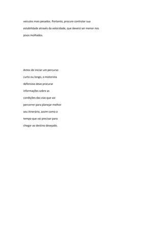 veículos mais pesados. Portanto, procure controlar sua

estabilidade através da velocidade, que deverá ser menor nos

pisos molhados.




Antes de iniciar um percurso

curto ou longo, o motorista

defensivo deve procurar

informações sobre as

condições das vias que vai

percorrer para planejar melhor

seu itinerário, assim como o

tempo que vai precisar para

chegar ao destino desejado.
 