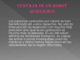 Las personas operadas por robots se han
beneficiado en varios aspectos. No sólo la
intervención es realizada con mucha más
precisión sino que la recuperación es
mucho más acelerada. El uso del robot
elimina los temblores humanos, es capaz
de entrar a zonas inasequibles para los
médicos y daña menos tejido sano en los
alrededores de la región afectada.
 