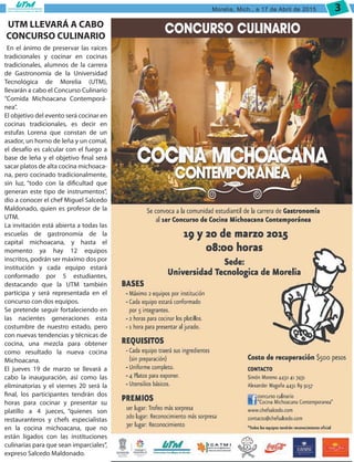 Morelia, Mich., a 17 de Abril de 2015 3
UTM LLEVARÁ A CABO
CONCURSO CULINARIO
En el ánimo de preservar las raíces
tradicionales y cocinar en cocinas
tradicionales, alumnos de la carrera
de Gastronomía de la Universidad
Tecnológica de Morelia (UTM),
llevarán a cabo el Concurso Culinario
“Comida Michoacana Contemporá-
nea”.
El objetivo del evento será cocinar en
cocinas tradicionales, es decir en
estufas Lorena que constan de un
asador, un horno de leña y un comal,
el desafío es calcular con el fuego a
base de leña y el objetivo final será
sacar platos de alta cocina michoaca-
na, pero cocinado tradicionalmente,
sin luz, “todo con la dificultad que
generan este tipo de instrumentos”,
dio a conocer el chef Miguel Salcedo
Maldonado, quien es profesor de la
UTM.
La invitación está abierta a todas las
escuelas de gastronomía de la
capital michoacana, y hasta el
momento ya hay 12 equipos
inscritos, podrán ser máximo dos por
institución y cada equipo estará
conformado por 5 estudiantes,
destacando que la UTM también
participa y será representada en el
concurso con dos equipos.
Se pretende seguir fortaleciendo en
las nacientes generaciones esta
costumbre de nuestro estado, pero
con nuevas tendencias y técnicas de
cocina, una mezcla para obtener
como resultado la nueva cocina
Michoacana.
El jueves 19 de marzo se llevará a
cabo la inauguración, así como las
eliminatorias y el viernes 20 será la
final, los participantes tendrán dos
horas para cocinar y presentar su
platillo a 4 jueces, “quienes son
restauranteros y chefs especialistas
en la cocina michoacana, que no
están ligados con las instituciones
culinarias para que sean imparciales”,
expreso Salcedo Maldonado.
 