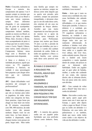 4
Pedro - Concordo, realmente na
Europa a maioria dos
campeonatos são apenas 3 ou 4
equipes sempre as mesmas que
lutam pelo titulo, já no Brasil a
cada ano temos surpresas,
sempre times diferentes
chegando, é um campeonato
que dá gosto de acompanhar.
Mas aprendi a gostar do
campeonato italiano também,
quando eu morava no Brasil, eu
pensava que Itália era apenas
Milan, Inter, Juventos e Roma,
mais acompanhando de perto vi
a força que tem os outros times,
como o Lazio, Napoli, Udnese,
entre outros, então colocaria o
Campeonato Italiano nessa
briga com o Brasileiro de
campeonato mais disputado.
A fama e o dinheiro é a
realidade pra poucos, aquilo que
vemos no TV jogadores
milionários e famosos, na
verdade é uma porcentagem
bem pequena e pra chegar neles
tem que ser realmente
diferenciado.
JFC - Quais dificuldades você
encontrou até conseguir se
profissionalizar?
Pedro - As dificuldades penso
que são as mesmas para todos
os jogadores, de rodar vários
clubes nas categorias de base,
fazer peneiras, viajar horas pra
chegar no time fazer um treino
de 20 minutos, concorrendo
com 300, 400 meninos, da onde
muitas vezes não passam
nenhum. Depois você vai em
outro time, vai bem demais e
também é dispensado, então
cheguei muitas vezes pensar em
parar, largar tudo. Mais tenho
uma família que sempre me
apoiou ao máximo, sempre me
deixou correr atrás daquilo que
eu queria sem pressão, pelo
contrário, sempre me passaram
tranquilidade, e deixaram claro
que se um dia nada desse certo,
eles estariam ali em casa me
esperando de braços abertos.
Acredito que seja muito
importante ter essa base por trás
do menino ter o apoio da
família, nessa transação de
Juniores para Profissional,
porque tem muitos que fazem
18 anos e já têm a pressão da
família pra trabalhar, pra isso e
aquilo, e é aonde eles acabam
desistindo do sonho. Então só
tenho em agradecer a Deus e a
minha família, com certeza
nada disso seria possível sem
eles.
A FAMA E O DINHEIRO É
A REALIDADE PRA
POUCOS, AQUILO QUE
VEMOS NO TV
JOGADORES
MILIONÁRIOS E
FAMOSOS, NA VERDADE É
UMA PORCENTAGEM
BEM PEQUENA E PRA
CHEGAR NELES TEM QUE
SER REALMENTE
DIFERENCIADO.
JFC - A maioria dos garotos
sonha em ser jogador pelas
facilidades que essa profissão
oferece como dinheiro, fama,
mulheres, baladas etc. A
realidade é essa mesmo?
Pedro - Acho que é mais ou
menos essa a realidade sim, mas
essas facilidades não sabendo
lidar com elas viram
dificuldades, e é ai que muitos
ficam pelo caminho. A fama e o
dinheiro é a realidade pra
poucos, aquilo que vemos no
TV jogadores milionários e
famosos, na verdade é uma
porcentagem bem pequena e pra
chegar neles tem que ser
realmente diferenciado. Já
mulheres e baladas você acha
em qualquer lugar, em qualquer
time, então se o jogador não
tiver cabeça, não tiver foco,
acaba cedendo mesmo. Hoje em
dia o futebol está muito
competitivo e muito igualado
dentro de campo, são poucos os
que se destacam pela
habilidade. Então um jogador
que só quer saber de baladas,
mulher, e acaba não cuidando
do seu corpo, não repousa
direito, não se alimenta direito,
fica um passo atrás dos outros
sem dúvidas.
JFC - Tem vontade de voltar
para o Brasil? Que time tem o
sonho de defender?
Pedro - Sim tenho e muita, mas
não agora, quero jogar pelo
menos mais uns 4 anos aqui na
Europa, e quem sabe depois
voltar a jogar no Brasil. O time
que eu sonho em defender é o
Palmeiras, em casa todos são
palmeirenses e eu também,
desde que nasci, então tenho
como sonho e um objetivo de
vida um dia defender o verdão.
 
