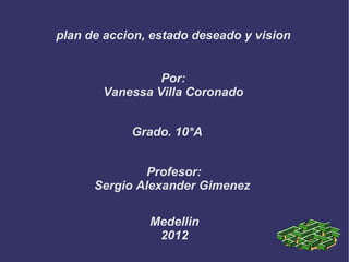 plan de accion, estado deseado y vision


                Por:
       Vanessa Villa Coronado


            Grado. 10*A


               Profesor:
      Sergio Alexander Gimenez

               Medellin
                2012
 