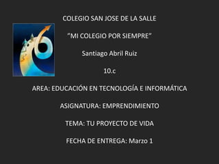COLEGIO SAN JOSE DE LA SALLE

         ”MI COLEGIO POR SIEMPRE”

             Santiago Abril Ruiz

                    10.c

AREA: EDUCACIÓN EN TECNOLOGÍA E INFORMÁTICA

       ASIGNATURA: EMPRENDIMIENTO

         TEMA: TU PROYECTO DE VIDA

         FECHA DE ENTREGA: Marzo 1
 