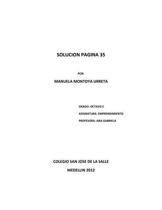 SOLUCION PAGINA 35


            POR:

MANUELA MONTOYA URRETA




            GRADO: OCTAVO C

            ASIGNATURA: EMPRENDIMIENTO

            PROFESORA: ANA GABRIELA




COLEGIO SAN JOSE DE LA SALLE

       MEDELLIN 2012
 