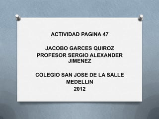 ACTIVIDAD PAGINA 47

  JACOBO GARCES QUIROZ
PROFESOR SERGIO ALEXANDER
         JIMENEZ

COLEGIO SAN JOSE DE LA SALLE
         MEDELLIN
            2012
 