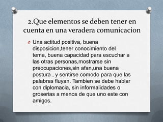 2.Que elementos se deben tener en
cuenta en una veradera comunicacion
 O Una actitud positiva, buena
   disposicion,tener conocimiento del
   tema, buena capacidad para escuchar a
   las otras personas,mostrarse sin
   preocupaciones,sin afan,una buena
   postura , y sentirse comodo para que las
   palabras fluyan. Tambien se debe hablar
   con diplomacia, sin informalidades o
   groserias a menos de que uno este con
   amigos.
 
