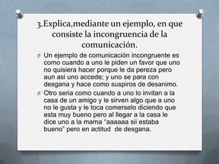 3.Explica,mediante un ejemplo, en que
    consiste la incongruencia de la
            comunicación.
O Un ejemplo de comunicación incongruente es
  como cuando a uno le piden un favor que uno
  no quisiera hacer porque le da pereza pero
  aun asi uno accede; y uno se para con
  desgana y hace como suspiros de desanimo.
O Otro seria como cuando a uno lo invitan a la
  casa de un amigo y le sirven algo que a uno
  no le gusta y le toca comerselo diciendo que
  esta muy bueno pero al llegar a la casa le
  dice uno a la mama “aaaaaa sii estaba
  bueno” pero en actitud de desgana.
 