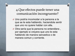 4.Que efectos puede tener una
  comunicación incongruente?
O Uno podría incomodar a la persona a la
  que se le esta hablando, haciendola sentir
  que uno no quiere hablar con ella.
O Otra sería que la persona no entendiera ,
  por ejemplo si creyera que uno le esta
  hablando de manera sarcastica o de
  manera comun y corriente.
 