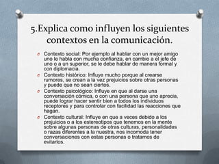 5.Explica como influyen los siguientes
    contextos en la comunicación.
 O Contexto social: Por ejemplo al hablar con un mejor amigo
   uno le habla con mucha confianza, en cambio a el jefe de
   uno o a un superior, se le debe hablar de manera formal y
   con diplomacia.
 O Contexto histórico: Influye mucho porque al crearse
   rumores, se crean a la vez prejuicios sobre otras personas
   y puede que no sean ciertos.
 O Contexto psicológico: Influye en que al darse una
   conversación cómica, o con una persona que uno aprecia,
   puede lograr hacer sentir bien a todos los individuos
   receptores y para controlar con facilidad las reacciones que
   hagan.
 O Contexto cultural: Influye en que a veces debido a los
   prejuicios o a los estereotipos que tenemos en la mente
   sobre algunas personas de otras culturas, personalidades
   o razas diferentes a la nuestra, nos incomoda tener
   conversaciones con estas personas o tratamos de
   evitarlos.
 
