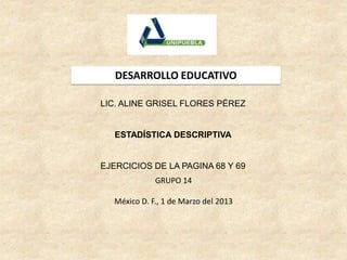 DESARROLLO EDUCATIVO

LIC. ALINE GRISEL FLORES PÉREZ


   ESTADÍSTICA DESCRIPTIVA


EJERCICIOS DE LA PAGINA 68 Y 69
             GRUPO 14

  México D. F., 1 de Marzo del 2013
 