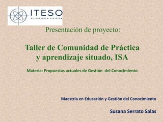 Presentación de proyecto:

Taller de Comunidad de Práctica
   y aprendizaje situado, ISA
Materia: Propuestas actuales de Gestión del Conocimiento




                 Maestría en Educación y Gestión del Conocimiento

                                          Susana Serrato Salas
 