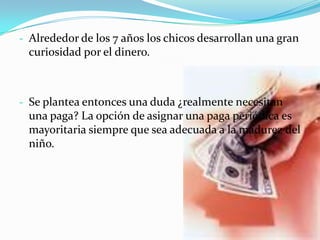 - Alrededor de los 7 años los chicos desarrollan una gran
 curiosidad por el dinero.



- Se plantea entonces una duda ¿realmente necesitan
 una paga? La opción de asignar una paga periódica es
 mayoritaria siempre que sea adecuada a la madurez del
 niño.
 