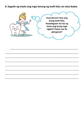 B. Sagutin ng wasto ang mga tanong ng tooth fairy na nasa ibaba.
____________________________________________________________
_________________________________________________________________
_________________________________________________________________
_________________________________________________________________
_________________________________________________________________
_________________________________________________________________
_________________________________________________________________
_________________________________________________________________
Kumusta ka? Ako ang
iyong tooth fairy.
Naaalagaan mo ba ng
tama ang iyong mga
ngipin? Paano mo ito
ginagawa?
 