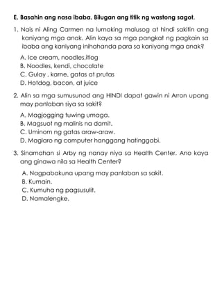 E. Basahin ang nasa ibaba. Bilugan ang titik ng wastong sagot.
1. Nais ni Aling Carmen na lumaking malusog at hindi sakitin ang
kaniyang mga anak. Alin kaya sa mga pangkat ng pagkain sa
ibaba ang kaniyang inihahanda para sa kaniyang mga anak?
A. Ice cream, noodles,itlog
B. Noodles, kendi, chocolate
C. Gulay , karne, gatas at prutas
D. Hotdog, bacon, at juice
2. Alin sa mga sumusunod ang HINDI dapat gawin ni Arron upang
may panlaban siya sa sakit?
A. Magjogging tuwing umaga.
B. Magsuot ng malinis na damit.
C. Uminom ng gatas araw-araw.
D. Maglaro ng computer hanggang hatinggabi.
3. Sinamahan si Arby ng nanay niya sa Health Center. Ano kaya
ang ginawa nila sa Health Center?
A. Nagpabakuna upang may panlaban sa sakit.
B. Kumain.
C. Kumuha ng pagsusulit.
D. Namalengke.
 