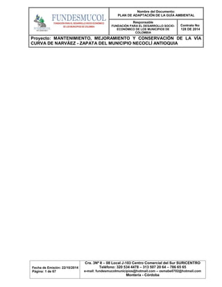 Nombre del Documento:
PLAN DE ADAPTACIÓN DE LA GUÍA AMBIENTAL
Responsable
FUNDACIÓN PARA EL DESARROLLO SOCIO-
ECONÓMICO DE LOS MUNICIPIOS DE
COLOMBIA
Contrato No:
128 DE 2014
Proyecto: MANTENIMIENTO, MEJORAMIENTO Y CONSERVACIÓN DE LA VÍA
CURVA DE NARVÁEZ - ZAPATA DEL MUNICIPIO NECOCLÍ ANTIOQUIA
Fecha de Emisión: 22/10/2014
Página: 1 de 67
Cra. 3Nº 8 – 08 Local J-103 Centro Comercial del Sur SURICENTRO
Teléfono: 320 534 4478 – 313 507 20 64 – 786 65 65
e-mail: fundesmucolmunicipios@hotmail.com – osmabe0702@hotmail.com
Montería - Córdoba
 