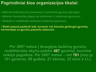 •  Užkirsti kelią žmonių žiaurumui ir prievartai gyvūnų atžvilgiu; Per 2007 metus į draugijos laukinių gyvūnų reabilitacijos skyrių pateko  487  gyvūnai, kuriems reikėjo pagalbos. Per 2007 metus – net  761  (tarp jų 151 gandras, 99 gulbės, 27 stirnos, 22 ežiai ir t.t.). •  Skatinti humanišką elgesį su laukiniais ir naminiais gyvūnais; •  Globoti ir reabilituoti sužeistus laukinius gyvūnus; •  Siekti pasaulį padaryti tokį, kuriame visi žmonės garbingai gyventų harmonijoje su gyvūnų pasaulio atstovais. Pagrindiniai šios organizacijos tikslai: 