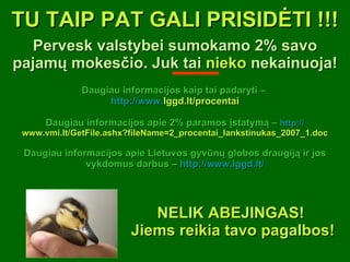 TU TAIP PAT GALI PRISIDĖTI !!! Pervesk valstybei sumokamo 2% savo pajamų mokesčio. Juk tai  nieko  nekainuoja! Daugiau informacijos kaip tai padaryti –  http:// www. lggd.lt/procentai Daugiau informacijos apie 2% paramos įstatymą –  http:// www.vmi.lt/GetFile.ashx?fileName=2_procentai_lankstinukas_2007_1.doc Daugiau informacijos apie Lietuvos gyvūnų globos draugiją ir jos vykdomus darbus –  http:// www. lggd.lt / NELIK ABEJINGAS!  Jiems reikia tavo pagalbos! 