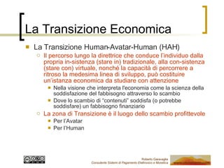 La Transizione Economica La Transizione Human-Avatar-Human (HAH) Il percorso lungo la direttrice che conduce l’individuo dalla propria in-sistenza (stare in) tradizionale, alla con-sistenza (stare con) virtuale, nonché la capacità di percorrere a ritroso la medesima linea di sviluppo, può costituire un’istanza economica da studiare con attenzione Nella visione che interpreta l'economia come la scienza della soddisfazione del fabbisogno attraverso lo scambio Dove lo scambio di “contenuti” soddisfa (o potrebbe soddisfare) un fabbisogno finanziario La zona di Transizione è il luogo dello scambio profittevole Per l’Avatar Per l’Human 