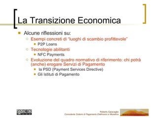 La Transizione Economica Alcune riflessioni su: Esempi concreti di “luoghi di scambio profittevole” P2P Loans Tecnologie abilitanti NFC Payments Evoluzione del quadro normativo di riferimento: chi potrà (anche) erogare Servizi di Pagamento la PSD (Payment Services Directive) Gli Istituti di Pagamento 