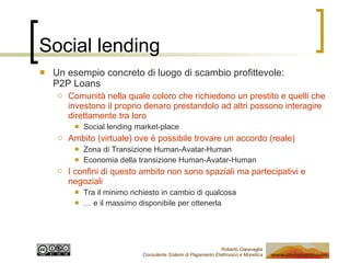 Social lending Un esempio concreto di luogo di scambio profittevole:  P2P Loans  Comunità nella quale coloro che richiedono un prestito e quelli che investono il proprio denaro prestandolo ad altri possono interagire direttamente tra loro Social lending market-place Ambito (virtuale) ove è possibile trovare un accordo (reale) Zona di Transizione Human-Avatar-Human Economia della transizione Human-Avatar-Human I confini di questo ambito non sono spaziali ma partecipativi e negoziali Tra il minimo richiesto in cambio di qualcosa …  e il massimo disponibile per ottenerla  