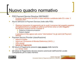 Nuovo quadro normativo PSD Payment Service Directive 2007/64/EC Proposta nel Dicembre del 2005, è stata ratificata e pubblicata dalla CE in data  5 Dicembre 2007 Alcune definizioni di Payment Services (tratte dalla PSD) … Gestione transazioni di pagamento per le quali il consenso del soggetto pagatore al trasferimento di un credito (in tutte le sue forme) verso un altro soggetto beneficiario avviene tramite l’impiego di  Sistema di telecomunicazioni Sistemi digitali L’operatore di rete agisce solo come “intermediario” tra gli utenti del Payment Service Payment Service Provider (classificazione) Istituti di Credito Istituti per l’Emissione di Moneta Elettronica (I.M.E.L.) Uffici postali Istituti di Pagamento Gli Istiuti di Pagamento possono  non essere  delle banche p.e. MVNO, GDO Gli Istituti di Pagamento devono essere autorizzati dall’Autorità Locale Competente per lo stato membro 