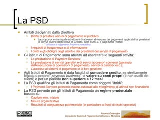 La PSD Ambiti disciplinati dalla Direttiva Diritto di prestare servizi di pagamento al pubblico La proposta armonizza le condizioni di accesso al mercato dei pagamenti applicabili ai prestatori di servizi diversi dagli Istituti di Credito, dagli I.M.E.L. e dagli Uffici Postali Gli Istituti di Pagamento (Payment Institutions) l requisiti di trasparenza e di informazione I diritti e gli obblighi degli utenti e dei prestatori dei servizi di pagamento Gli istituti di Pagamento sono abilitati ad esercitare le seguenti attività: La prestazione di Payment Services; La prestazione di servizi operativi e di servizi accessori connessi (garanzia dell'esecuzione di operazioni di pagamento, servizi di cambio, ecc.); L'accesso ai sistemi di pagamento e la loro gestione. Agli Istituti di Pagamento è data facoltà di  concedere credito , se strettamente legata al proprio “ payment business ”, a  valere su conti propri  (e non quelli dei clienti) e per un periodo  non superiore a 12 mesi La PSD qualifica gli Istituti di Pagamento come soggetti “ibridi”: I Payment Services possono essere associati allo svolgimento di attività non finanziarie La PSD prevede per gli Istituti di Pagamento un  regime prudenziale   basato su: Capitale min. iniziale Misure organizzative Requisiti di adeguatezza patrimoniale (in particolare a fronti di rischi operativi) 