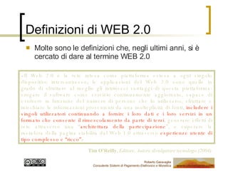 Definizioni di WEB 2.0 Molte sono le definizioni che, negli ultimi anni, si è cercato di dare al termine WEB 2.0 «Il Web 2.0 è la rete intesa come piattaforma estesa a ogni singolo dispositivo interconnesso; le applicazioni del Web 2.0 sono quelle in grado di sfruttare al meglio gli intrinseci vantaggi di questa piattaforma: erogare il software come servizio continuamente aggiornato, capace di evolvere in funzione del numero di persone che lo utilizzano, sfruttare e mischiare le informazioni provenienti da una molteplicità di fonti,  includere i singoli utilizzatori continuando a fornire i loro dati e i loro servizi in un formato che consente il rimescolamento da parte di terzi , generare effetti di rete attraverso una “ architettura della partecipazione ”, e superare la metafora della pagina stabilita dal Web 1.0 attraverso  esperienze utente di tipo complesso e “ricco” » Tim O’Reilly ,  Editore, Autore divulgatore tecnologo (2004) 