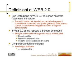 Definizioni di WEB 2.0 Una Definizione di WEB 2.0 che pone al centro l’utente/consumatore Zona di incontro fra utenti di un servizio che pone il controllo del contenuto (sia quello generato dallo stesso utente, sia quello rimaneggiato da altri) in capo al consumatore Il WEB 2.0 come risposta a bisogni emergenti Bisogno di socialità e bisogno di nuova individualità Con-dividualità Ego-sistema partecipativo Percorsi esperenziali di co-creazione L’importanza della tecnologia Tecnologia abilitante …  non esaustiva ! 