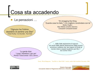 Cosa sta accadendo Le percezioni … “ Ognuno ha l’intimo  desiderio di sentirsi una Star” Chad Hurley: Co-founder, YouTube “… dalla futile aspirazione di ognuno  ad uscire dalla silente disperazione della propria anonima e solitaria vita, per ergersi di fronte al mondo intero e essere qualcuno per Dio !..” Bob Garfield: Wired “ La gente dice: ‘  I post, therefore I am am’ Rishad Tobaccowala: CEO, Denou “ It’s bragging the thing. ‘ Guarda cosa ho fatto !’ e lo vogliono condividere con te” Stefan Kogler:  New Media Creative Director,  Campbell Campbell-Ewald Fonte: Wired Magazine, “YouTube vs. Boob Tube” article, author Bob Garfield, December 2006 
