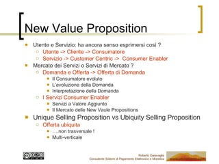 New Value Proposition Utente e Servizio: ha ancora senso esprimersi così ? Utente -> Cliente -> Consumatore Servizio -> Customer Centric ->  Consumer Enabler Mercato dei Servizi o Servizi di Mercato ? Domanda e Offerta -> Offerta di Domanda Il Consumatore evoluto L’evoluzione della Domanda Interpretazione della Domanda I Servizi Consumer Enabler Servizi a Valore Aggiunto Il Mercato delle New Vaule Propositions Unique Selling Proposition vs Ubiquity Selling Proposition Offerta ubiquita … .non trasversale ! Multi-verticale 