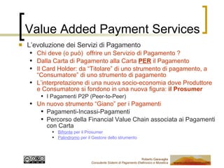 Value Added Payment Services L’evoluzione dei Servizi di Pagamento Chi deve (o può)  offrire un Servizio di Pagamento ? Dalla Carta di Pagamento alla Carta  PER  il Pagamento Il Card Holder: da “Titolare” di uno strumento di pagamento, a “Consumatore” di uno strumento di pagamento L’interpretazione di una nuova socio-economia dove Produttore e Consumatore si fondono in una nuova figura:  il Prosumer I Pagamenti P2P (Peer-to-Peer) Un nuovo strumento “Giano” per i Pagamenti Pagamenti-Incassi-Pagamenti Percorso della Financial Value Chain associata ai Pagamenti con Carta Bifronte  per il Prosumer Palindromo  per il Gestore dello strumento  