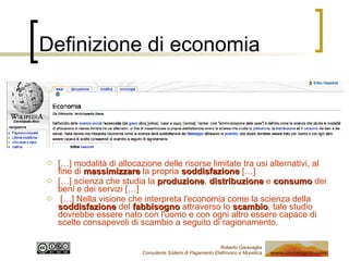 Definizione di economia […] modalità di allocazione delle risorse limitate tra usi alternativi, al fine di  massimizzare  la propria  soddisfazione  […] […] scienza che studia la  produzione ,  distribuzione  e  consumo  dei beni e dei servizi […] […] Nella visione che interpreta l'economia come la scienza della  soddisfazione  del  fabbisogno  attraverso lo  scambio , tale studio dovrebbe essere nato con l'uomo e con ogni altro essere capace di scelte consapevoli di scambio a seguito di ragionamento. 