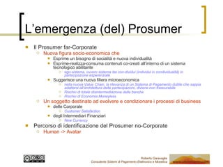 L’emergenza (del) Prosumer Il Prosumer far-Corporate Nuova figura socio-economica che Esprime un bisogno di socialità e nuova individualità Esprime-realizza-consuma contenuti co-creati all’interno di un sistema tecnologico abilitante ego-sistema, ovvero sistema dei con-dividui (individui in condividualità) in partecipazione esperenziale Suggerisce una nuova filiera microeconomica nella nuova Value Chain, la rilevanza di un Sistema di Pagamento duttile che sappia adattarsi all’architettura delle partecipazioni, diviene non trascurabile Rischio di totale disintermediazione delle banche Rischio di Economia Moneyless Un soggetto destinato ad evolvere e condizionare i processi di business  delle Corporate Customer Satisfaction degli Intermediari Finanziari New Currency Percorso di identificazione del Prosumer no-Corporate Human -> Avatar 