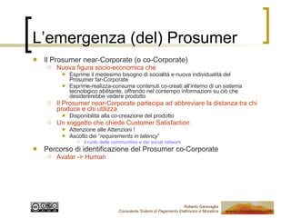 L’emergenza (del) Prosumer Il Prosumer near-Corporate (o co-Corporate) Nuova figura socio-economica che Esprime il medesimo bisogno di socialità e nuova individualità del  Prosumer far-Corporate Esprime-realizza-consuma contenuti co-creati all’interno di un sistema tecnologico abilitante, offrendo nel contempo informazioni su ciò che desidererebbe vedere prodotto Il Prosumer near-Corporate partecipa ad abbreviare la distanza tra chi produce e chi utilizza Disponibilità alla co-creazione del prodotto Un soggetto che chiede Customer Satisfaction Attenzione alle Attenzioni ! Ascolto dei “ requirements in latency ” il ruolo delle communities e dei social network Percorso di identificazione del Prosumer co-Corporate Avatar -> Human  