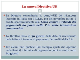 La nuova Direttiva UE
La Direttiva comunitaria n. 2011/7/UE del 16.11.2011
(recepita in Italia con il D.Lgs. 192 del novembre 2012) è
rivolta specificatamente alla Lotta contro i ritardi dei
pagamenti da parte della P.A. nelle transazioni
commerciali
La Direttiva fissa in 30 giorni dalla data di ricevimento
della fattura il termine di pagamento dei crediti della P.A.
Per alcuni enti pubblici (ad esempio quelli che operano
nella Sanità) il termine di pagamento potrà avvenire entro
60 giorni
11
 