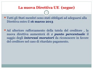 La nuova Direttiva UE (segue)
Tutti gli Stati membri sono stati obbligati ad adeguarsi alla
Direttiva entro il 16 marzo 2013
Ad ulteriore rafforzamento della tutela del creditore , la
nuova direttiva aumenterà di 1 punto percentuale il
saggio degli interessi moratori da riconoscere in favore
del creditore nel caso di ritardato pagamento.
12
 