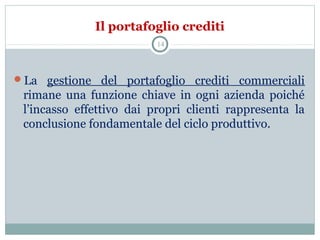 Il portafoglio crediti
La gestione del portafoglio crediti commerciali
rimane una funzione chiave in ogni azienda poiché
l’incasso effettivo dai propri clienti rappresenta la
conclusione fondamentale del ciclo produttivo.
14
 
