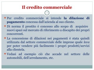 Il credito commerciale
Per credito commerciale si intende la dilazione di
pagamento concessa dall’azienda al suo cliente.
Di norma il prestito è concesso allo scopo di acquisire
nuovi spazi sul mercato di riferimento a discapito dei propri
concorrenti.
La concessione di dilazioni nei pagamenti è stata quindi
utilizzata dal settore commerciale delle imprese quale leva
per poter vendere più facilmente i propri prodotti/servizi
alla clientela.
Vedasi ad esempio ciò che accade nel settore delle
automobili, dell’arredamento, etc.
15
 