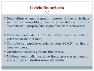 Il ciclo finanziario
Negli ultimi 10 anni le grandi imprese, al fine di risultare
sempre più competitive, hanno provveduto a ridurre e
diversificare il proprio fabbisogno finanziario attraverso:
Coordinamento dei ritmi di investimento e cicli di
generazione delle risorse,
Controllo sul capitale circolante netto (C.C.N.) al fine di
generare cassa,
Ottimizzazione della gestione finanziaria,
Miglioramento della posizione finanziaria con aumento di
mezzi propri e ristrutturazione del debito.
16
 