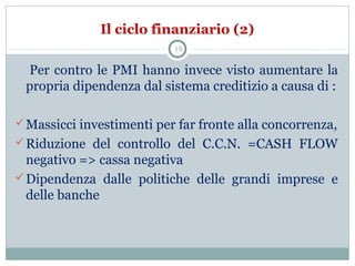 Il ciclo finanziario (2)
Per contro le PMI hanno invece visto aumentare la
propria dipendenza dal sistema creditizio a causa di :
Massicci investimenti per far fronte alla concorrenza,
Riduzione del controllo del C.C.N. =CASH FLOW
negativo => cassa negativa
Dipendenza dalle politiche delle grandi imprese e
delle banche
19
 