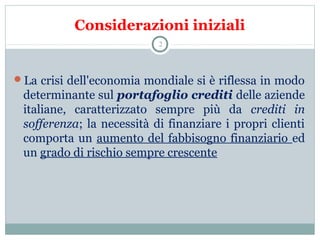 Considerazioni iniziali
La crisi dell'economia mondiale si è riflessa in modo
determinante sul portafoglio crediti delle aziende
italiane, caratterizzato sempre più da crediti in
sofferenza; la necessità di finanziare i propri clienti
comporta un aumento del fabbisogno finanziario ed
un grado di rischio sempre crescente
2
 