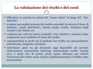 La valutazione dei rischi e dei costi
 diffondere in azienda la cultura del "creare valore" in luogo del "fare
fatturato"
 svolgere una analisi accurata del credito aziendale in termini di fasce di
fatturato, canali distributivi, durata media crediti, incidenza degli
insoluti e dei ritardi, ecc.
 verificare che i diversi settori aziendali, i loro obiettivi e incentivi siano
congruenti con le politiche di tutela del credito
 organizzandosi in modo che la gestione del credito sia: personalizzata,
centralizzata, integrata, anticipata
 individuare quali tra gli strumenti oggi disponibili sul mercato
(informazioni commerciali, factoring, assicurazione crediti, leasing,
ecc.) o quale mix di questi, possa essere utilizzato per ridurre
l'incertezza del rischio senza erodere significativamente il reddito netto
incrementale
23
 