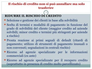 Il rischio di credito non si può annullare ma solo
trasferire
 RIDURRE IL RISCHIO DI CREDITO
Selezione e gestione dei clienti in base alla solvibilità
Scelta di termini e modalità di pagamento in funzione del 
grado di solvibilità del cliente (maggior credito ad aziende 
solvibili; minor credito e termini più stringenti per aziende 
a rischio)
Pronta  reazione  ai  primi  segnali  di  default  (ritardi  di 
pagamento;  utilizzo  di  strumenti  di  pagamento  inusuali  o 
non convenuti; segnalazioni in centrali rischio)
Ricorso  ad  agenzie  specializzate  per  le  informazioni 
commerciali (ex ante)
Ricorso  ad  agenzie  specializzate  per  il  recupero  credito 
(soprattutto in presenza di credito molto parcellizzato)
24
 