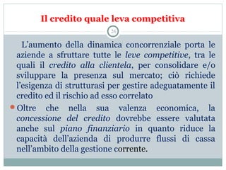 Il credito quale leva competitiva
      L’aumento  della  dinamica  concorrenziale  porta  le 
aziende  a  sfruttare  tutte  le  leve competitive,  tra  le 
quali  il  credito alla clientela,  per  consolidare  e/o 
sviluppare  la  presenza  sul  mercato;  ciò  richiede 
l’esigenza di strutturasi per gestire adeguatamente il 
credito ed il rischio ad esso correlato
Oltre  che  nella  sua  valenza  economica,  la 
concessione del credito dovrebbe  essere  valutata 
anche  sul  piano finanziario in  quanto  riduce  la 
capacità  dell’azienda  di  produrre  flussi  di  cassa 
nell’ambito della gestione corrente.
26
 