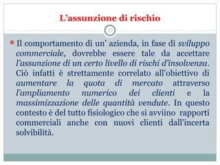 L’assunzione di rischio
Il comportamento di un’ azienda, in fase di sviluppo
commerciale,  dovrebbe  essere  tale  da  accettare 
l’assunzione di un certo livello di rischi d’insolvenza. 
Ciò  infatti  è  strettamente  correlato  all’obiettivo  di 
aumentare la quota di mercato attraverso 
l’ampliamento numerico dei clienti e  la 
massimizzazione delle quantità vendute.  In  questo 
contesto è del tutto fisiologico che si avviino  rapporti 
commerciali  anche  con  nuovi  clienti  dall’incerta 
solvibilità. 
27
 