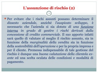 L’assunzione di rischio (2)
Per  evitare  che  i  rischi  assunti  possano  determinare  il 
dissesto aziendale,  anziché  l’auspicato sviluppo,  è 
necessario  che  l’azienda  si  sia  dotata di una funzione
interna in grado di gestire i rischi derivati dalla
concessione di credito commerciale. Il suo apporto infatti 
sarà  quello  di  valutare  al  meglio  il  rischio  assunto,  sia  in 
funzione  della  marginalità della vendita sia  in  funzione 
della sostenibilità dell’operazione e per la propria impresa e 
per il cliente. Premessa indispensabile di tale gestione del 
rischio è dunque una buona valutazione della clientela ex-
ante ed  una  scelta  oculata  delle  condizioni  e  modalità  di 
pagamento.
28
 