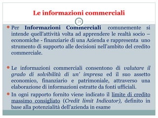 Le informazioni commerciali
Per  Informazioni Commerciali   comunemente  si 
intende quell'attività volta ad apprendere le realtà socio – 
economiche - finanziarie di una Azienda e rappresenta  uno 
strumento di supporto alle decisioni nell’ambito del credito 
commerciale.
Le  informazioni  commerciali  consentono  di  valutare il
grado di solvibilità di un' impresa ed  il  suo  assetto 
economico,  finanziario  e  patrimoniale,  attraverso  una 
elaborazione di informazioni estratte da fonti ufficiali.
In ogni rapporto fornito viene indicato il  limite di credito 
massimo  consigliato  (Credit limit Indicator), definito  in 
base alla potenzialità dell'azienda in esame
29
 
