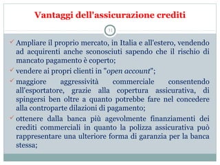 Vantaggi dell'assicurazione crediti
 Ampliare il proprio mercato, in Italia e all'estero, vendendo 
ad  acquirenti  anche  sconosciuti  sapendo  che  il  rischio  di 
mancato pagamento è coperto;
 vendere ai propri clienti in "open account";
 maggiore  aggressività  commerciale  consentendo 
all'esportatore,  grazie  alla  copertura  assicurativa,  di 
spingersi  ben  oltre  a  quanto  potrebbe  fare  nel  concedere 
alla controparte dilazioni di pagamento;
 ottenere  dalla  banca  più  agevolmente  finanziamenti  dei 
crediti  commerciali  in  quanto  la  polizza  assicurativa  può 
rappresentare una ulteriore forma di garanzia per la banca 
stessa;
31
 