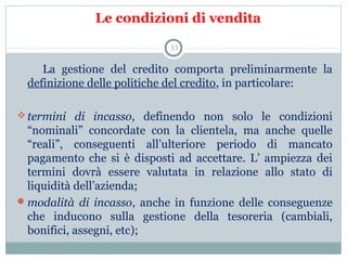 Le condizioni di vendita
        La  gestione  del  credito  comporta  preliminarmente  la 
definizione delle politiche del credito, in particolare:
termini di incasso,  definendo  non  solo  le  condizioni 
“nominali”  concordate  con  la  clientela,  ma  anche  quelle 
“reali”,  conseguenti  all’ulteriore  periodo  di  mancato 
pagamento  che  si  è  disposti  ad  accettare.  L’  ampiezza  dei 
termini  dovrà  essere  valutata  in  relazione  allo  stato  di 
liquidità dell’azienda;
modalità di incasso,  anche  in  funzione  delle  conseguenze 
che  inducono  sulla  gestione  della  tesoreria  (cambiali, 
bonifici, assegni, etc);
33
 